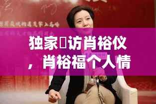 独家釆访肖裕仪，肖裕福个人情况 