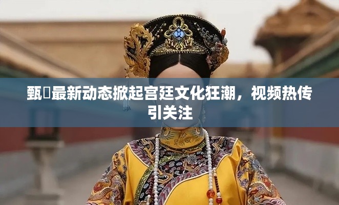 甄嬛最新动态掀起宫廷文化狂潮,视频热传引关注