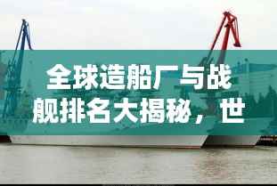 全球造船厂与战舰排名大揭秘,世界顶尖战舰一览