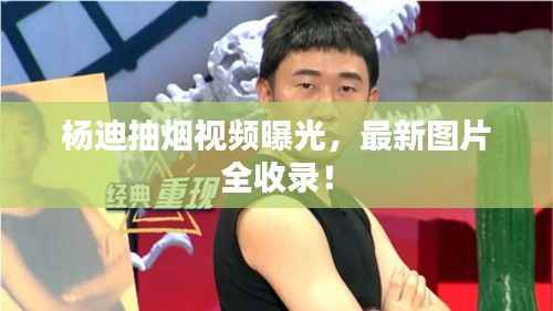 杨迪抽烟视频曝光，最新图片全收录！